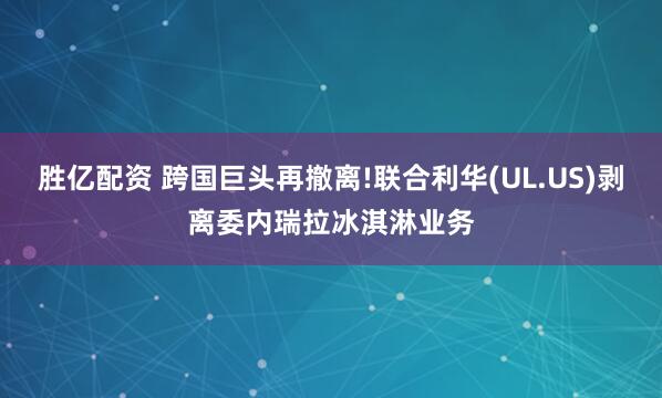 胜亿配资 跨国巨头再撤离!联合利华(UL.US)剥离委内瑞拉冰淇淋业务