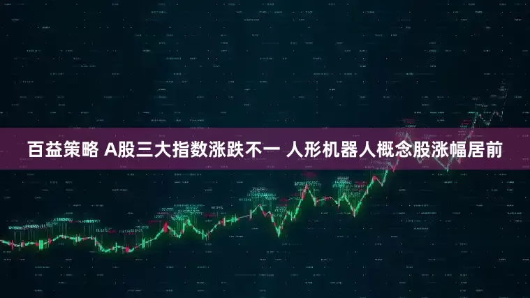 百益策略 A股三大指数涨跌不一 人形机器人概念股涨幅居前