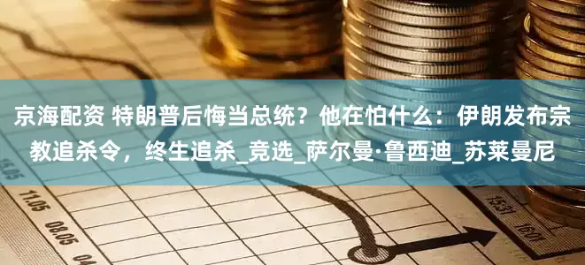 京海配资 特朗普后悔当总统？他在怕什么：伊朗发布宗教追杀令，终生追杀_竞选_萨尔曼·鲁西迪_苏莱曼尼