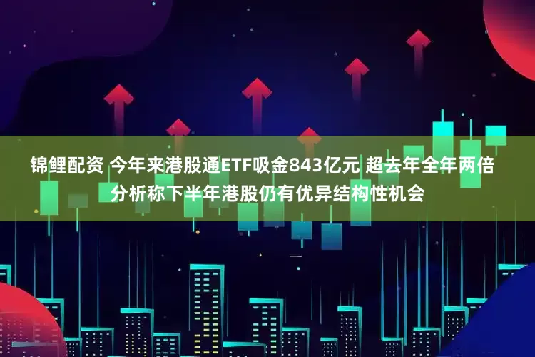 锦鲤配资 今年来港股通ETF吸金843亿元 超去年全年两倍  分析称下半年港股仍有优异结构性机会