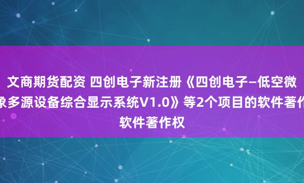 文商期货配资 四创电子新注册《四创电子—低空微气象多源设备综合显示系统V1.0》等2个项目的软件著作权