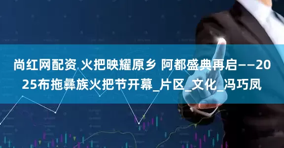 尚红网配资 火把映耀原乡 阿都盛典再启——2025布拖彝族火把节开幕_片区_文化_冯巧凤