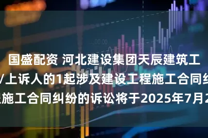 国盛配资 河北建设集团天辰建筑工程公司作为原告/上诉人的1起涉及建设工程施工合同纠纷的诉讼将于2025年7月29日开庭