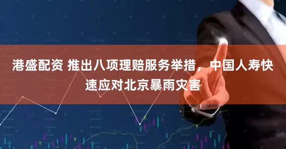 港盛配资 推出八项理赔服务举措，中国人寿快速应对北京暴雨灾害
