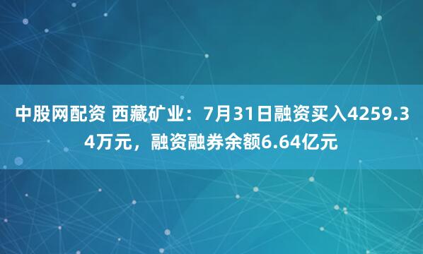 中股网配资 西藏矿业：7月31日融资买入4259.34万元，融资融券余额6.64亿元