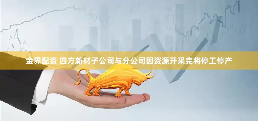 金界配资 四方新材子公司与分公司因资源开采完将停工停产
