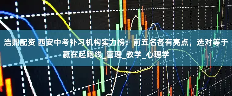 浩鼎配资 西安中考补习机构实力榜：前五名各有亮点，选对等于赢在起跑线_管理_教学_心理学