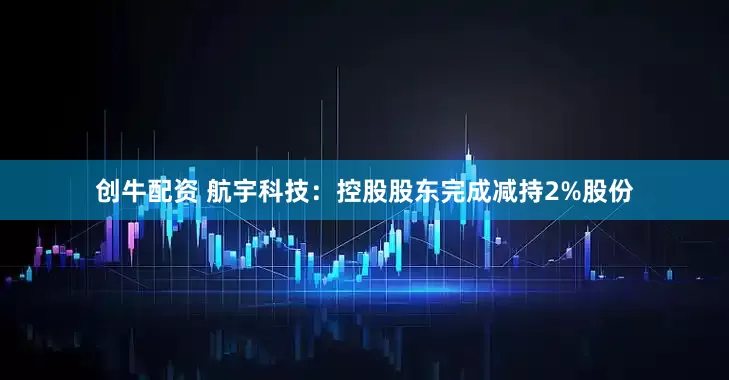 创牛配资 航宇科技：控股股东完成减持2%股份