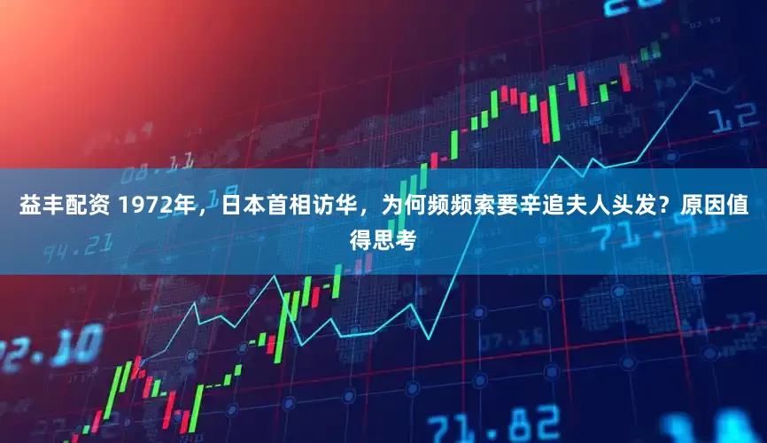 益丰配资 1972年，日本首相访华，为何频频索要辛追夫人头发？原因值得思考