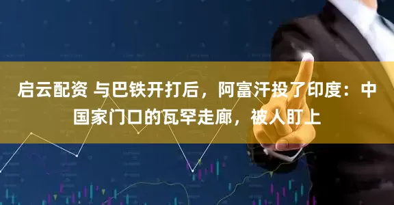 启云配资 与巴铁开打后，阿富汗投了印度：中国家门口的瓦罕走廊，被人盯上