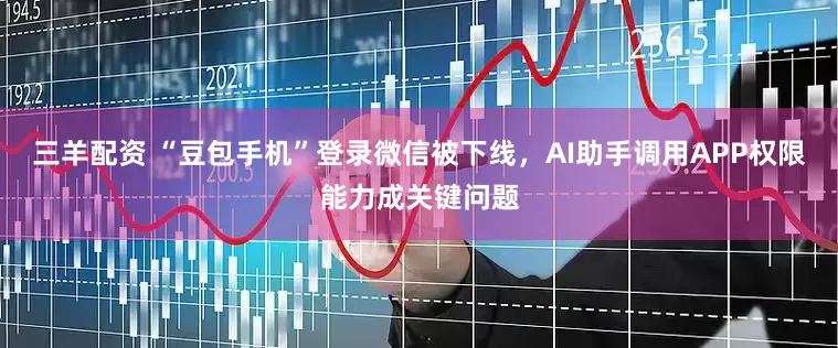 三羊配资 “豆包手机”登录微信被下线，AI助手调用APP权限能力成关键问题