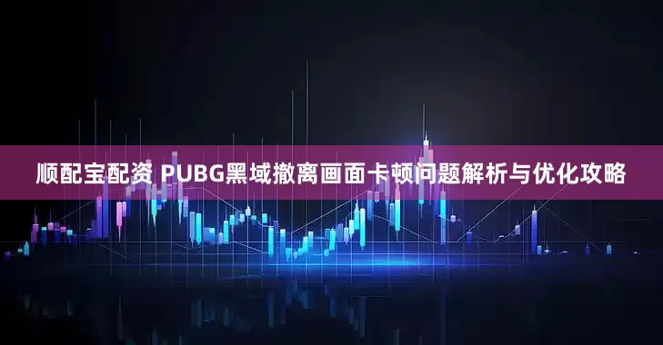 顺配宝配资 PUBG黑域撤离画面卡顿问题解析与优化攻略